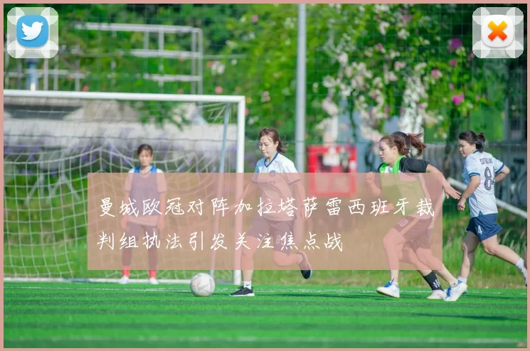 曼城欧冠对阵加拉塔萨雷西班牙裁判组执法引发关注焦点战